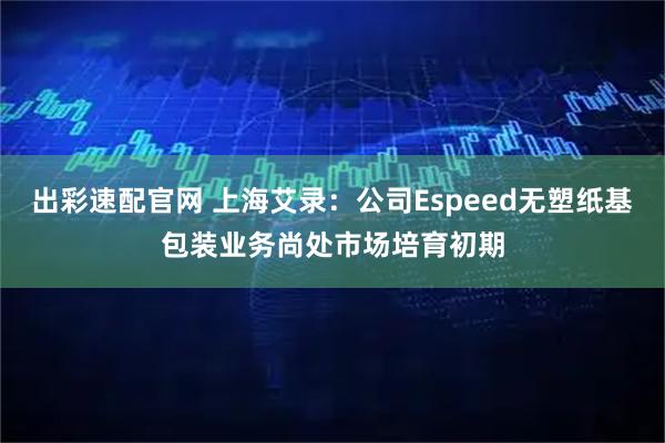 出彩速配官网 上海艾录：公司Espeed无塑纸基包装业务尚处市场培育初期