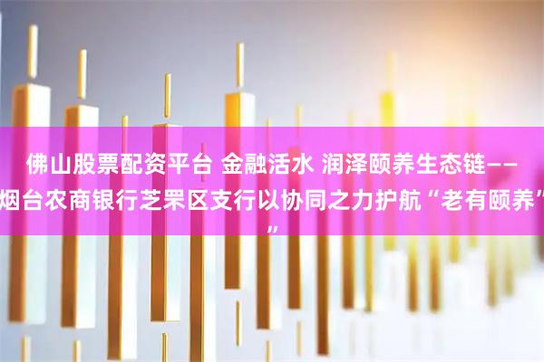佛山股票配资平台 金融活水 润泽颐养生态链——烟台农商银行芝罘区支行以协同之力护航“老有颐养”