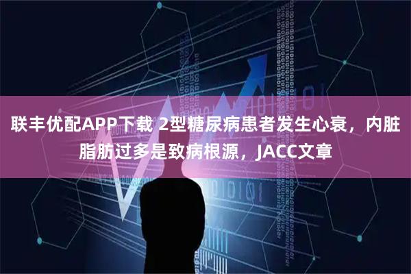 联丰优配APP下载 2型糖尿病患者发生心衰，内脏脂肪过多是致病根源，JACC文章