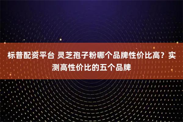 标普配资平台 灵芝孢子粉哪个品牌性价比高？实测高性价比的五个品牌