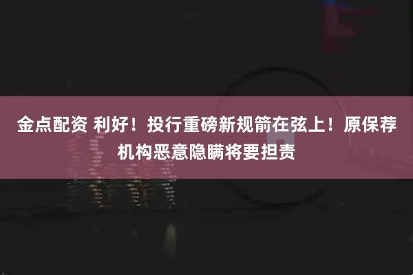 金点配资 利好！投行重磅新规箭在弦上！原保荐机构恶意隐瞒将要担责