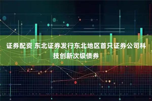 证券配资 东北证券发行东北地区首只证券公司科技创新次级债券