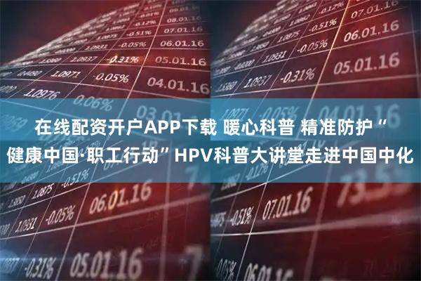 在线配资开户APP下载 暖心科普 精准防护“健康中国·职工行动”HPV科普大讲堂走进中国中化
