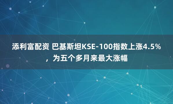 添利富配资 巴基斯坦KSE-100指数上涨4.5%，为五个多月来最大涨幅
