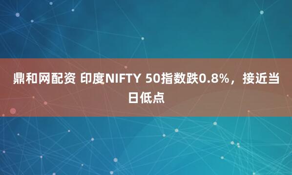 鼎和网配资 印度NIFTY 50指数跌0.8%，接近当日低点