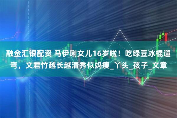 融金汇银配资 马伊琍女儿16岁啦！吃绿豆冰棍遛弯，文君竹越长越清秀似妈瘦_丫头_孩子_文章