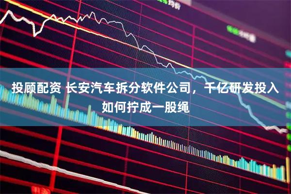 投顾配资 长安汽车拆分软件公司，千亿研发投入如何拧成一股绳