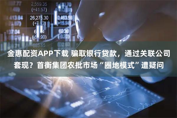 金惠配资APP下载 骗取银行贷款，通过关联公司套现？首衡集团农批市场“圈地模式”遭疑问