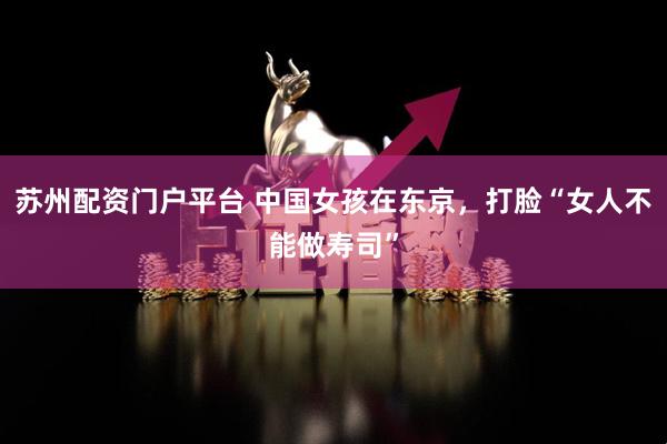 苏州配资门户平台 中国女孩在东京，打脸“女人不能做寿司”