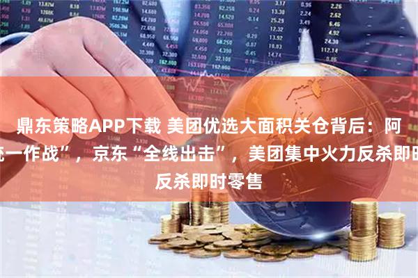 鼎东策略APP下载 美团优选大面积关仓背后：阿里“统一作战”，京东“全线出击”，美团集中火力反杀即时零售