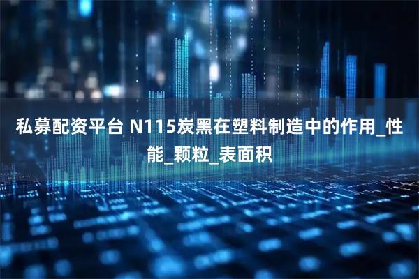私募配资平台 N115炭黑在塑料制造中的作用_性能_颗粒_表面积