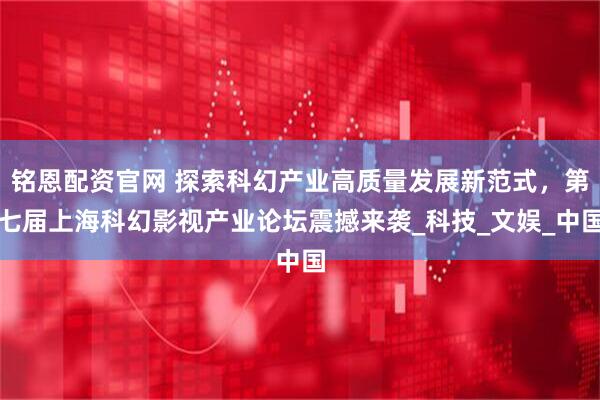 铭恩配资官网 探索科幻产业高质量发展新范式，第七届上海科幻影视产业论坛震撼来袭_科技_文娱_中国