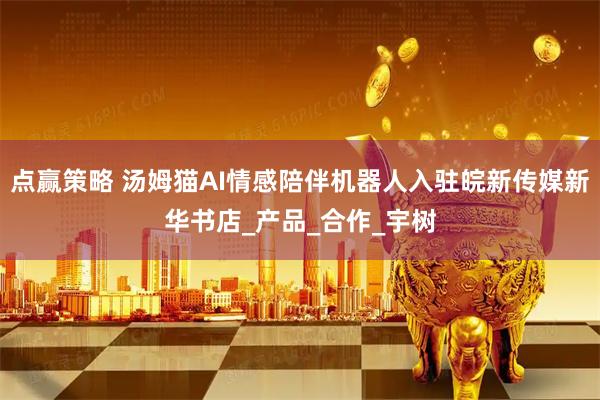 点赢策略 汤姆猫AI情感陪伴机器人入驻皖新传媒新华书店_产品_合作_宇树