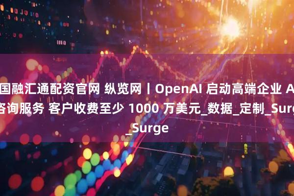 国融汇通配资官网 纵览网丨OpenAI 启动高端企业 AI 咨询服务 客户收费至少 1000 万美元_数据_定制_Surge