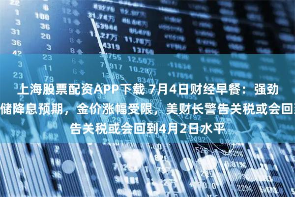 上海股票配资APP下载 7月4日财经早餐：强劲非农打压美联储降息预期，金价涨幅受限，美财长警告关税或会回到4月2日水平