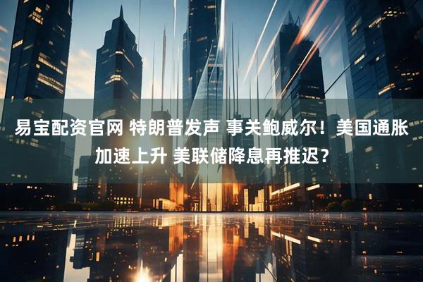 易宝配资官网 特朗普发声 事关鲍威尔！美国通胀加速上升 美联储降息再推迟？