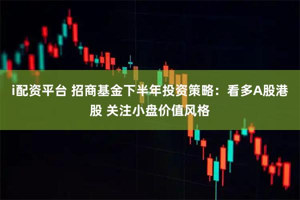 i配资平台 招商基金下半年投资策略：看多A股港股 关注小盘价值风格