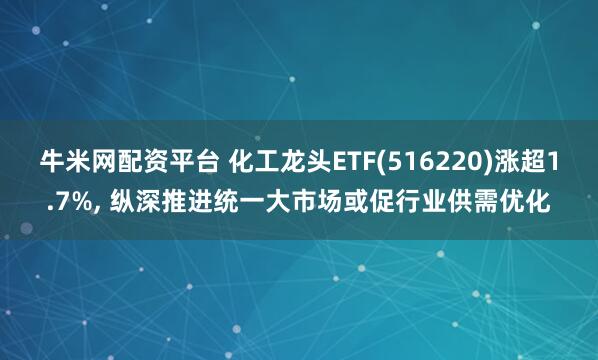 牛米网配资平台 化工龙头ETF(516220)涨超1.7%, 纵深推进统一大市场或促行业供需优化
