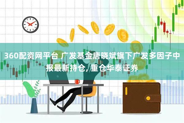 360配资网平台 广发基金唐晓斌旗下广发多因子中报最新持仓, 重仓华泰证券
