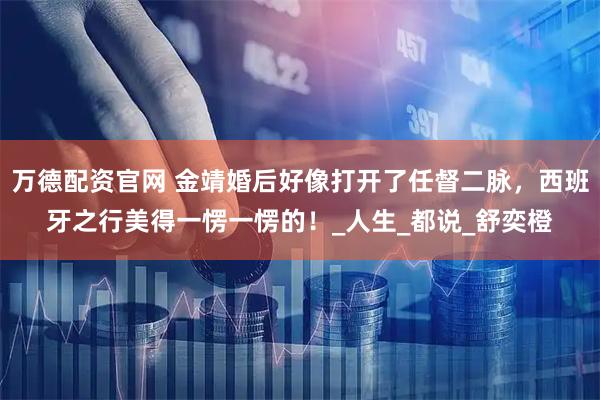 万德配资官网 金靖婚后好像打开了任督二脉，西班牙之行美得一愣一愣的！_人生_都说_舒奕橙