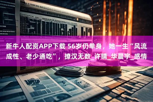 新牛人配资APP下载 56岁仍单身，她一生“风流成性、老少通吃”，撩汉无数_许晴_华晨宇_感情