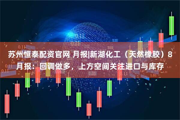 苏州恒泰配资官网 月报|新湖化工（天然橡胶）8月报：回调做多，上方空间关注进口与库存