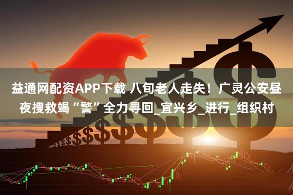 益通网配资APP下载 八旬老人走失！广灵公安昼夜搜救竭“警”全力寻回_宜兴乡_进行_组织村