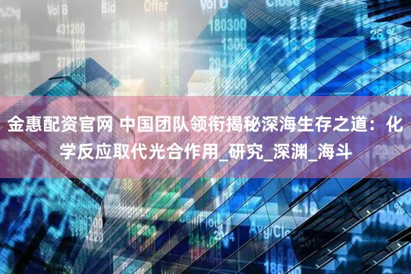 金惠配资官网 中国团队领衔揭秘深海生存之道：化学反应取代光合作用_研究_深渊_海斗