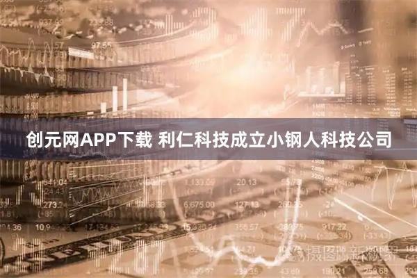 创元网APP下载 利仁科技成立小钢人科技公司