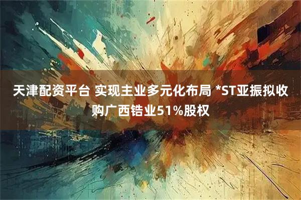 天津配资平台 实现主业多元化布局 *ST亚振拟收购广西锆业51%股权