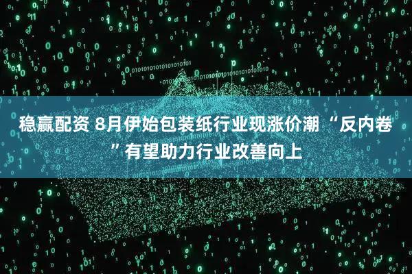 稳赢配资 8月伊始包装纸行业现涨价潮 “反内卷”有望助力行业改善向上