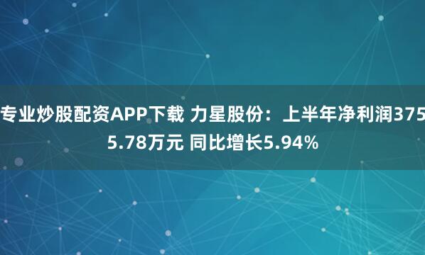 专业炒股配资APP下载 力星股份：上半年净利润3755.78万元 同比增长5.94%