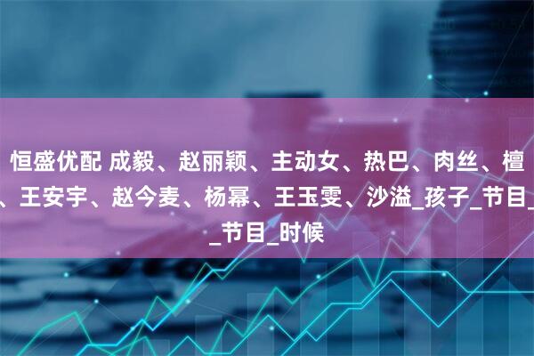 恒盛优配 成毅、赵丽颖、主动女、热巴、肉丝、檀健次、王安宇、赵今麦、杨幂、王玉雯、沙溢_孩子_节目_时候