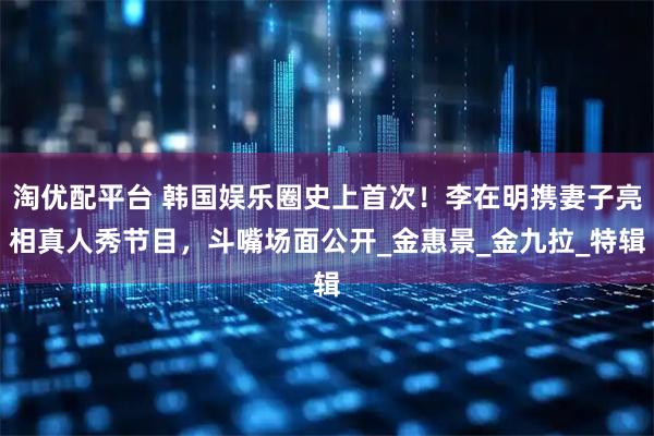 淘优配平台 韩国娱乐圈史上首次！李在明携妻子亮相真人秀节目，斗嘴场面公开_金惠景_金九拉_特辑