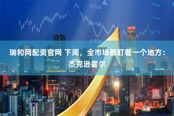 瑞和网配资官网 下周，全市场都盯着一个地方：杰克逊霍尔