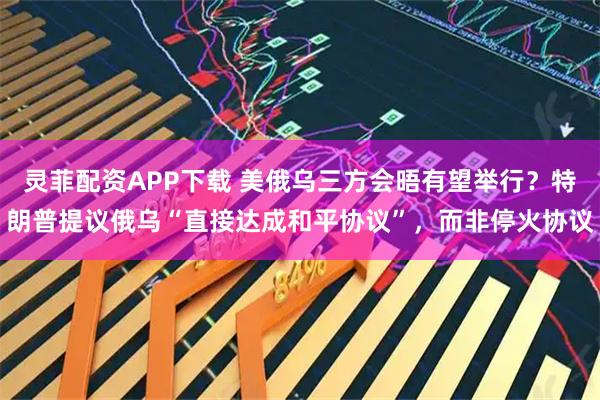 灵菲配资APP下载 美俄乌三方会晤有望举行？特朗普提议俄乌“直接达成和平协议”，而非停火协议