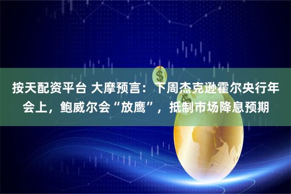按天配资平台 大摩预言：下周杰克逊霍尔央行年会上，鲍威尔会“放鹰”，抵制市场降息预期