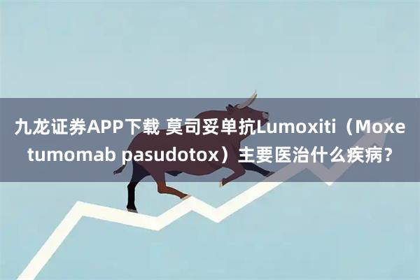 九龙证券APP下载 莫司妥单抗Lumoxiti（Moxetumomab pasudotox）主要医治什么疾病？