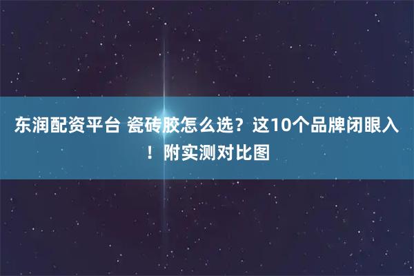 东润配资平台 瓷砖胶怎么选？这10个品牌闭眼入！附实测对比图