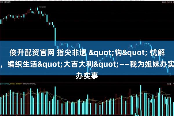 俊升配资官网 指尖非遗 "钩" 忧解虑，编织生活"大吉大利"——我为姐妹办实事
