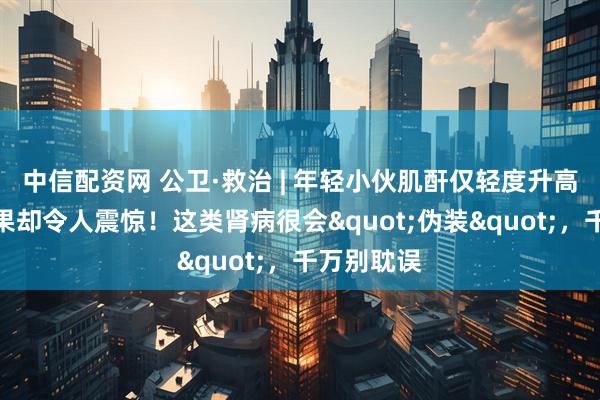 中信配资网 公卫·救治 | 年轻小伙肌酐仅轻度升高，肾穿结果却令人震惊！这类肾病很会"伪装"，千万别耽误