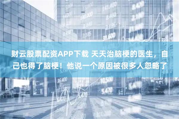 财云股票配资APP下载 天天治脑梗的医生,自己也得了脑梗!他说一个原因被很多人忽略了