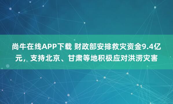 尚牛在线APP下载 财政部安排救灾资金9.4亿元，支持北京、甘肃等地积极应对洪涝灾害