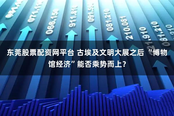 东莞股票配资网平台 古埃及文明大展之后 “博物馆经济”能否乘势而上？