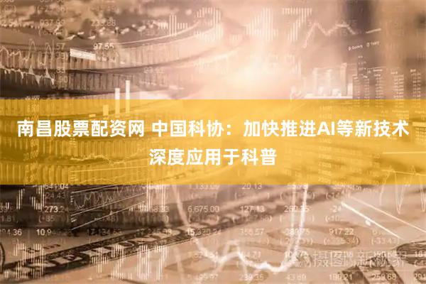 南昌股票配资网 中国科协：加快推进AI等新技术深度应用于科普