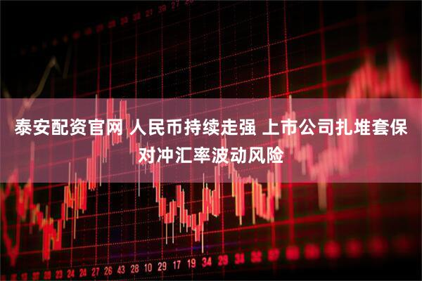 泰安配资官网 人民币持续走强 上市公司扎堆套保对冲汇率波动风险