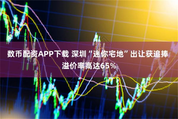数币配资APP下载 深圳“迷你宅地”出让获追捧 溢价率高达65%