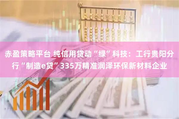 赤盈策略平台 纯信用贷动“绿”科技：工行贵阳分行“制造e贷”335万精准润泽环保新材料企业