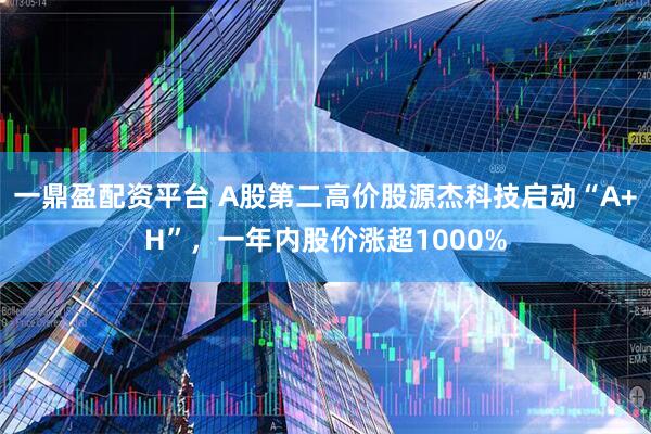 一鼎盈配资平台 A股第二高价股源杰科技启动“A+H”，一年内股价涨超1000%