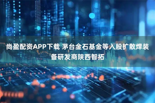尚盈配资APP下载 茅台金石基金等入股扩散焊装备研发商陕西智拓
